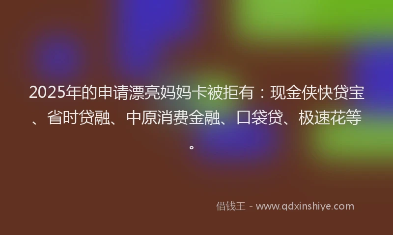 2025年的申请漂亮妈妈卡被拒有：现金侠快贷宝、省时贷融、中原消费金融、口袋贷、极速花等。