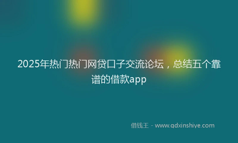 2025年热门热门网贷口子交流论坛，总结五个靠谱的借款app