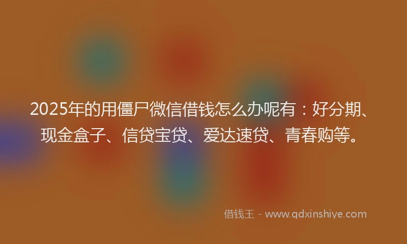 2025年的用僵尸微信借钱怎么办呢有：好分期、现金盒子、信贷宝贷、爱达速贷、青春购等。