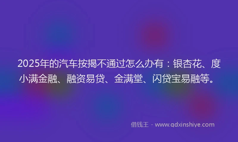 2025年的汽车按揭不通过怎么办有：银杏花、度小满金融、融资易贷、金满堂、闪贷宝易融等。