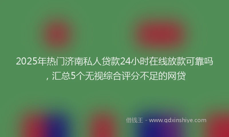 2025年热门济南私人贷款24小时在线放款可靠吗，汇总5个无视综合评分不足的网贷