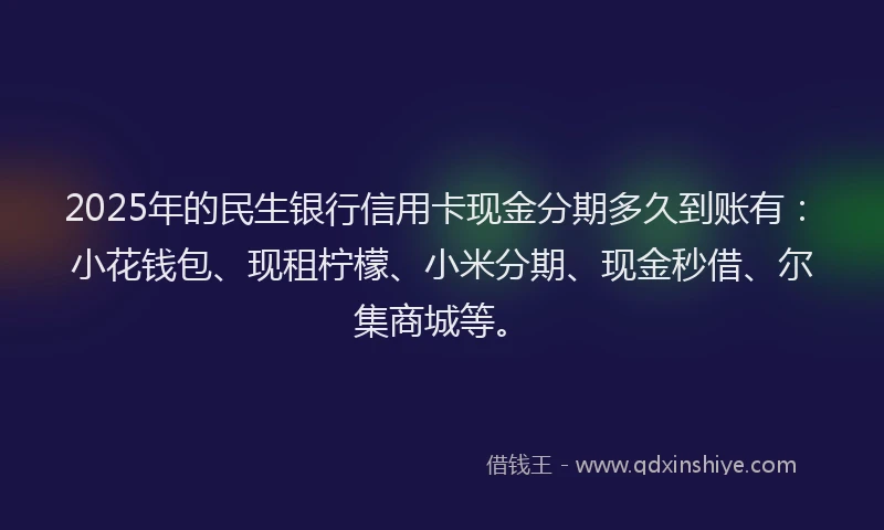 2025年的民生银行信用卡现金分期多久到账有：小花钱包、现租柠檬、小米分期、现金秒借、尔集商城等。