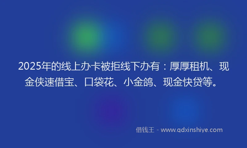 2025年的线上办卡被拒线下办有：厚厚租机、现金侠速借宝、口袋花、小金鸽、现金快贷等。
