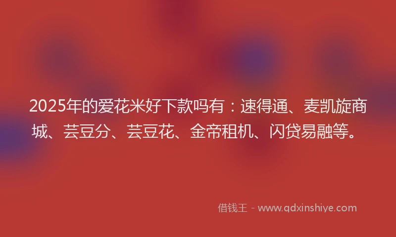 2025年的爱花米好下款吗有：速得通、麦凯旋商城、芸豆分、芸豆花、金帝租机、闪贷易融等。
