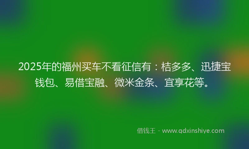 2025年的福州买车不看征信有：桔多多、迅捷宝钱包、易借宝融、微米金条、宜享花等。