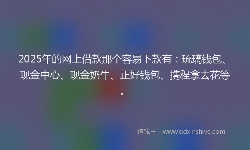 2025年的网上借款那个容易下款有：琉璃钱包、现金中心、现金奶牛、正好钱包、携程拿去花等。