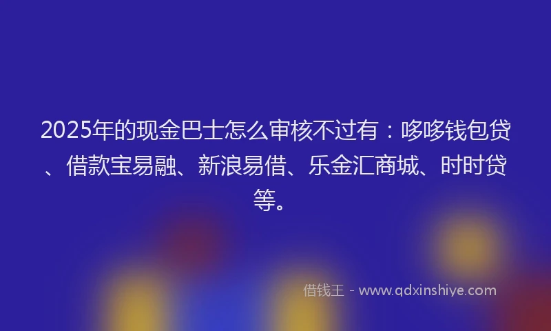 2025年的现金巴士怎么审核不过有：哆哆钱包贷、借款宝易融、新浪易借、乐金汇商城、时时贷等。