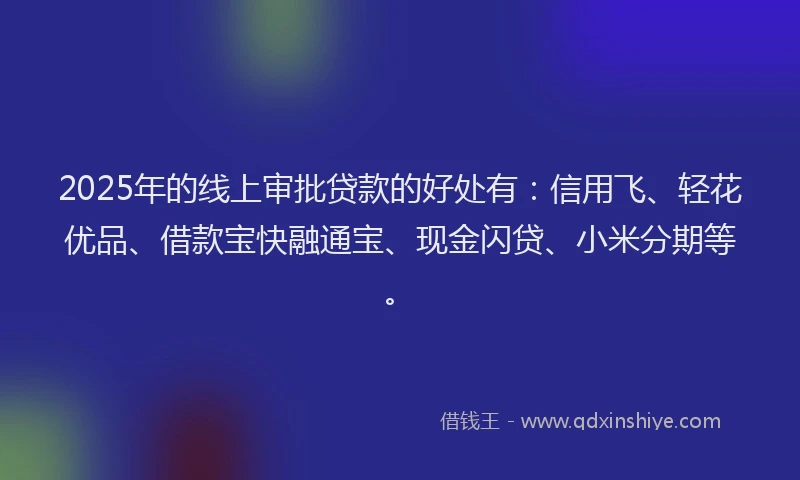 2025年的线上审批贷款的好处有：信用飞、轻花优品、借款宝快融通宝、现金闪贷、小米分期等。