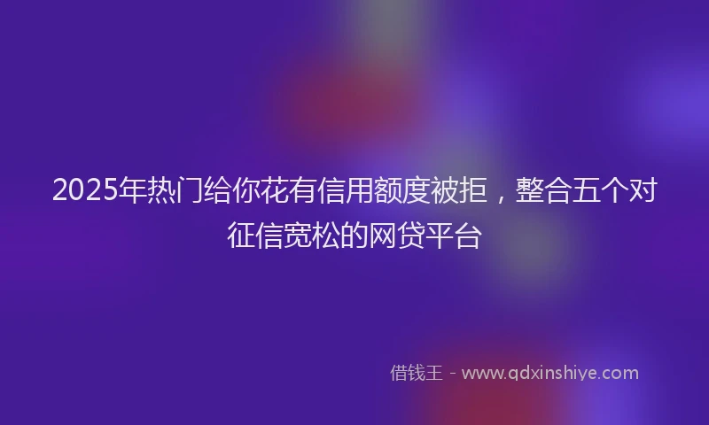 2025年热门给你花有信用额度被拒，整合五个对征信宽松的网贷平台