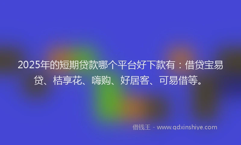 2025年的短期贷款哪个平台好下款有：借贷宝易贷、桔享花、嗨购、好居客、可易借等。