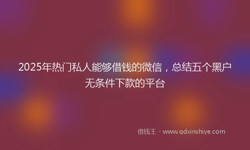 2025年热门私人能够借钱的微信，总结五个黑户无条件下款的平台