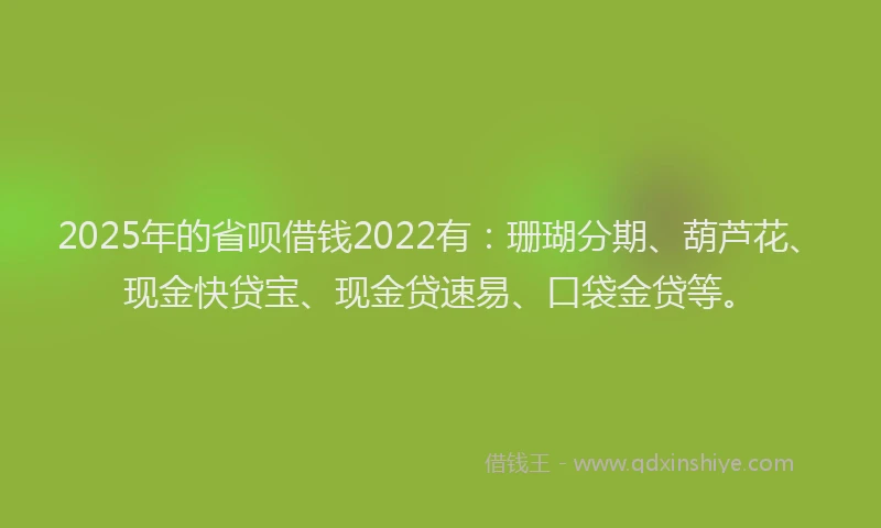 2025年的省呗借钱2022有：珊瑚分期、葫芦花、现金快贷宝、现金贷速易、口袋金贷等。