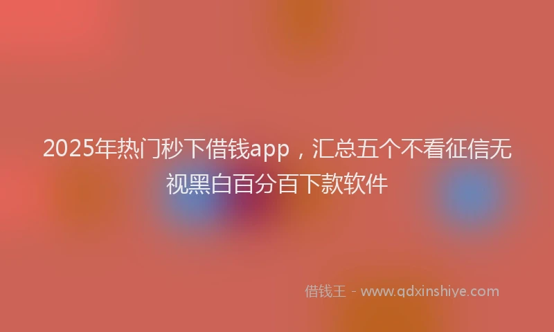 2025年热门秒下借钱app，汇总五个不看征信无视黑白百分百下款软件