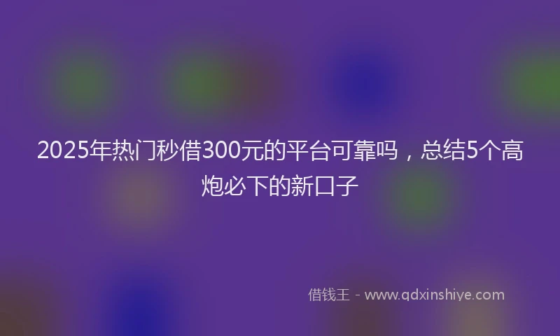 2025年热门秒借300元的平台可靠吗，总结5个高炮必下的新口子