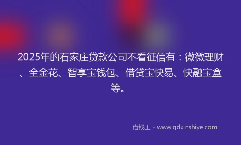 2025年的石家庄贷款公司不看征信有：微微理财、全金花、智享宝钱包、借贷宝快易、快融宝盒等。