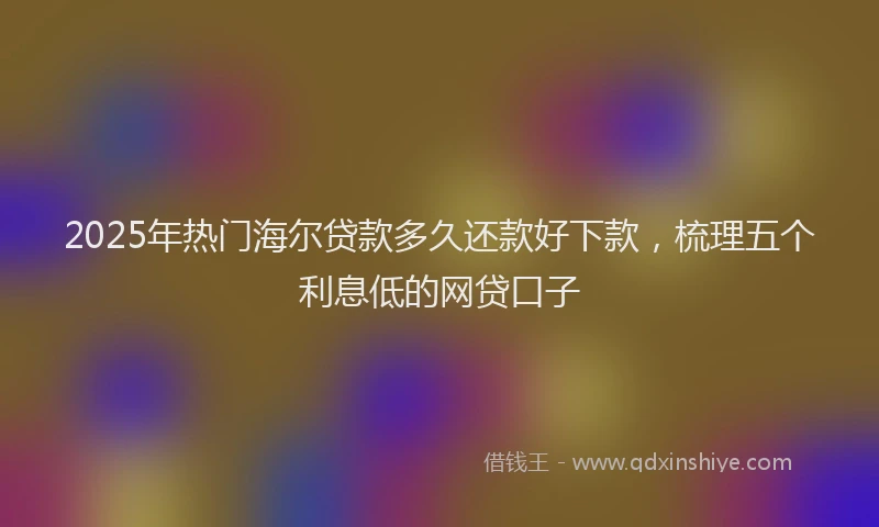 2025年热门海尔贷款多久还款好下款，梳理五个利息低的网贷口子
