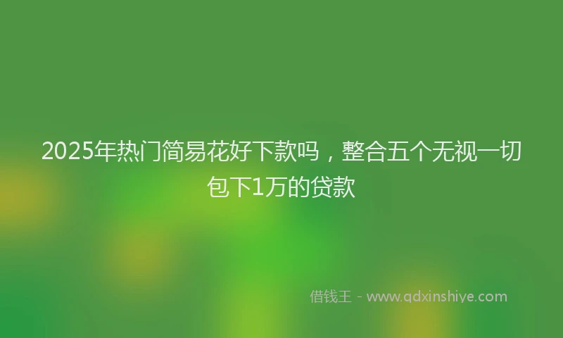 2025年热门简易花好下款吗，整合五个无视一切包下1万的贷款