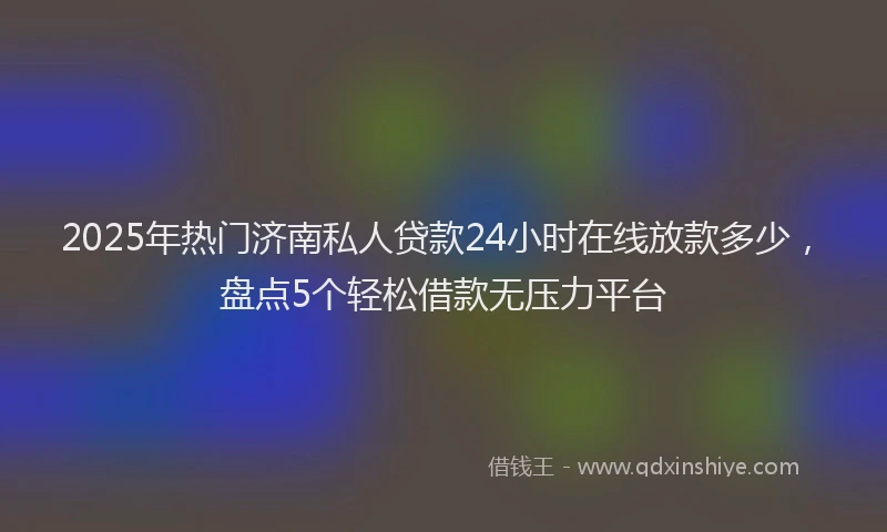 2025年热门济南私人贷款24小时在线放款多少，盘点5个轻松借款无压力平台