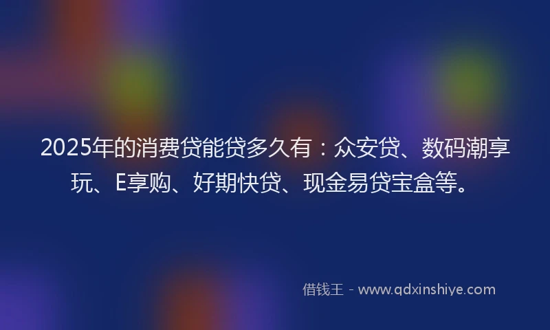 2025年的消费贷能贷多久有：众安贷、数码潮享玩、E享购、好期快贷、现金易贷宝盒等。