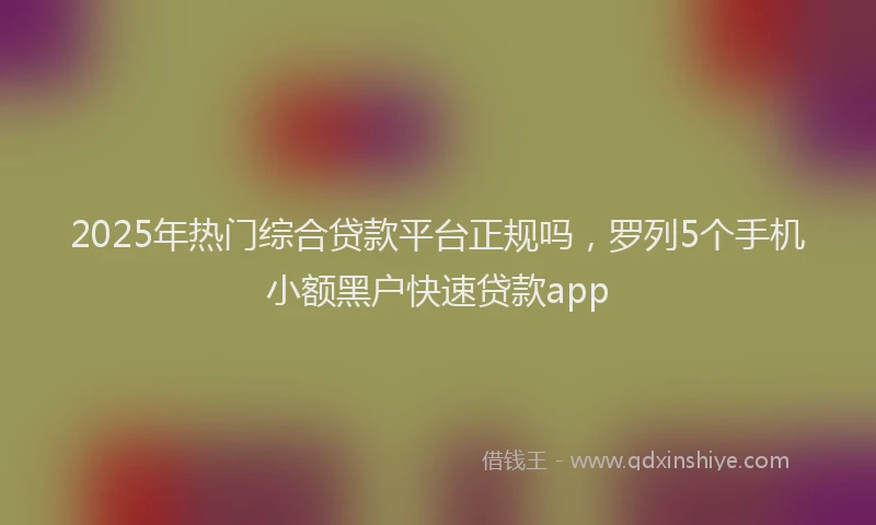 2025年热门综合贷款平台正规吗，罗列5个手机小额黑户快速贷款app