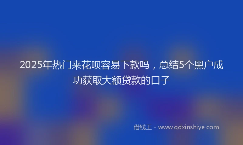 2025年热门来花呗容易下款吗，总结5个黑户成功获取大额贷款的口子