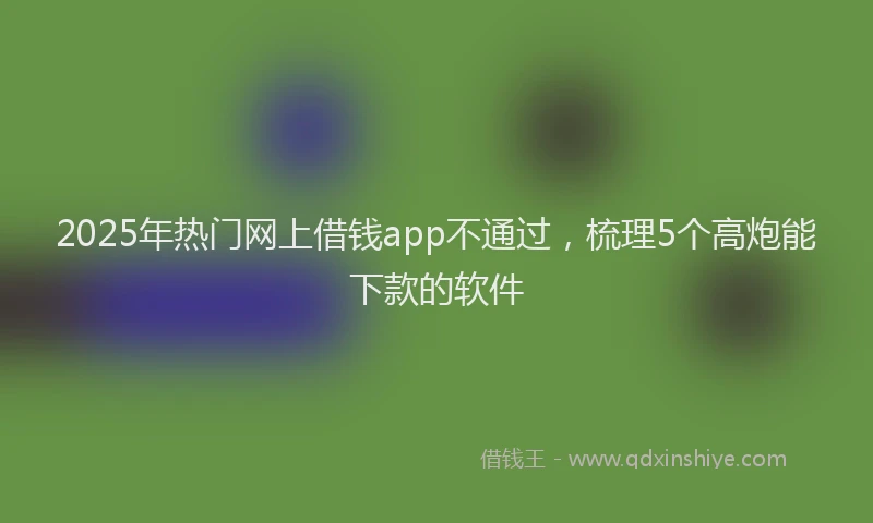 2025年热门网上借钱app不通过，梳理5个高炮能下款的软件