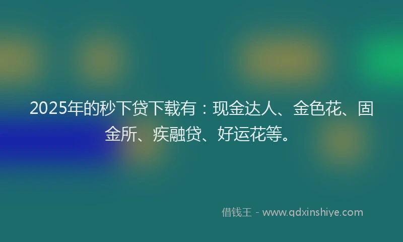 2025年的秒下贷下载有：现金达人、金色花、固金所、疾融贷、好运花等。