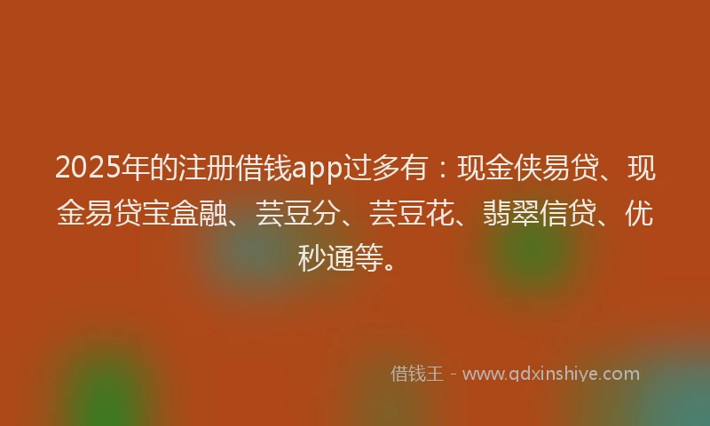 2025年的注册借钱app过多有：现金侠易贷、现金易贷宝盒融、芸豆分、芸豆花、翡翠信贷、优秒通等。