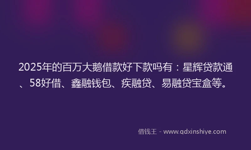 2025年的百万大鹅借款好下款吗有：星辉贷款通、58好借、鑫融钱包、疾融贷、易融贷宝盒等。
