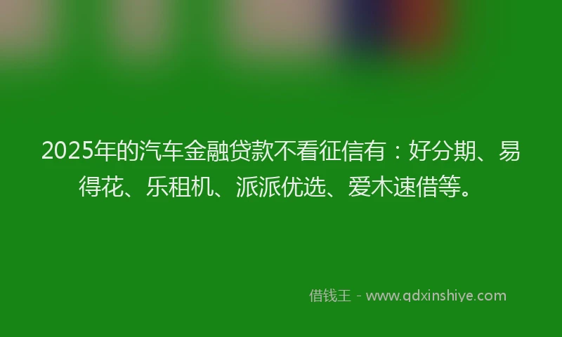 2025年的汽车金融贷款不看征信有：好分期、易得花、乐租机、派派优选、爱木速借等。