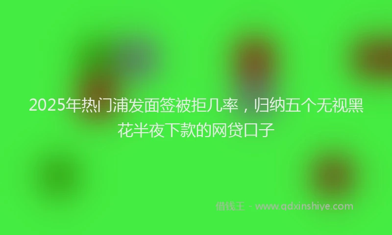 2025年热门浦发面签被拒几率，归纳五个无视黑花半夜下款的网贷口子