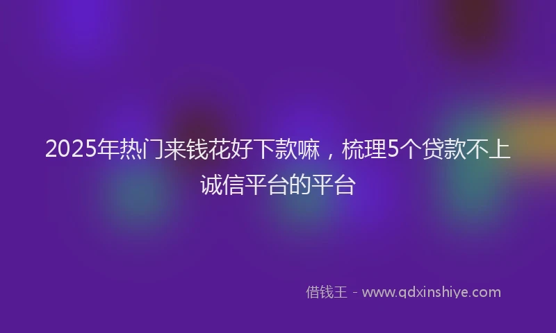 2025年热门来钱花好下款嘛，梳理5个贷款不上诚信平台的平台