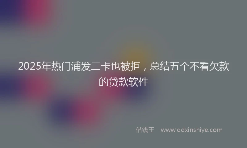 2025年热门浦发二卡也被拒，总结五个不看欠款的贷款软件