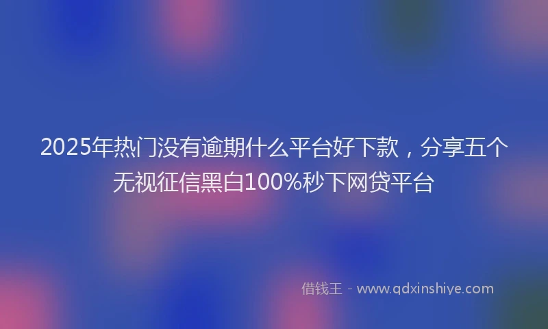 2025年热门没有逾期什么平台好下款，分享五个无视征信黑白100%秒下网贷平台