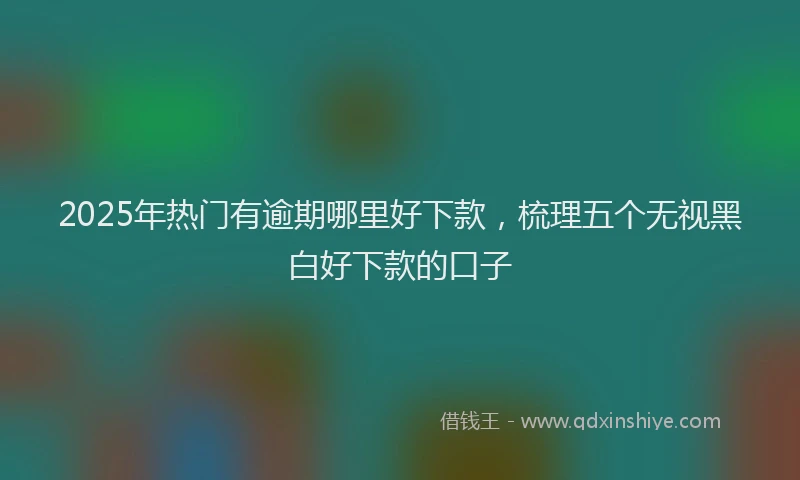 2025年热门有逾期哪里好下款，梳理五个无视黑白好下款的口子