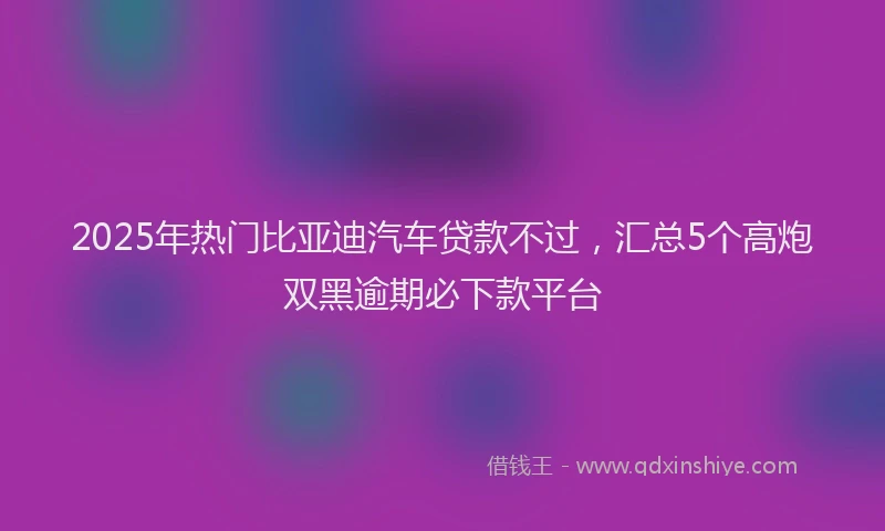 2025年热门比亚迪汽车贷款不过，汇总5个高炮双黑逾期必下款平台