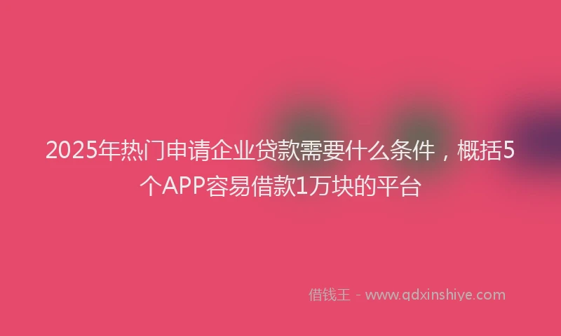 2025年热门申请企业贷款需要什么条件，概括5个APP容易借款1万块的平台