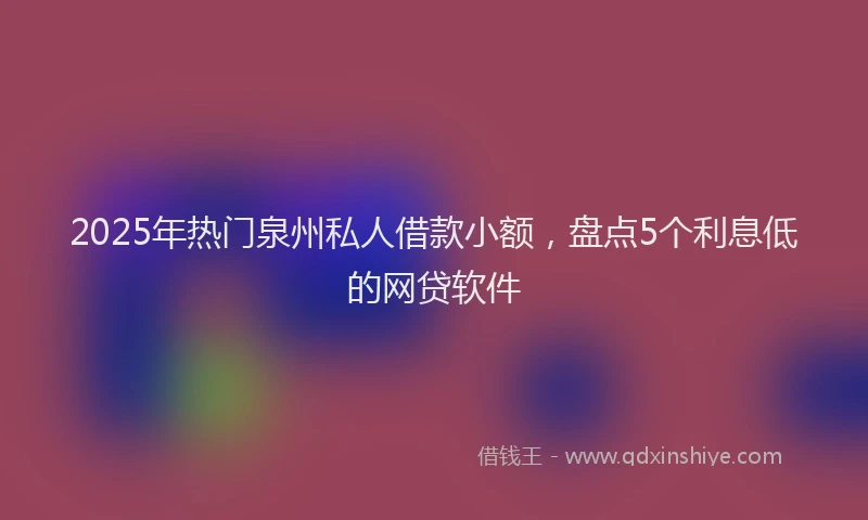2025年热门泉州私人借款小额，盘点5个利息低的网贷软件