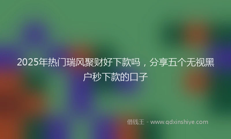 2025年热门瑞风聚财好下款吗，分享五个无视黑户秒下款的口子