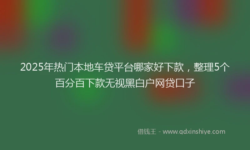 2025年热门本地车贷平台哪家好下款，整理5个百分百下款无视黑白户网贷口子