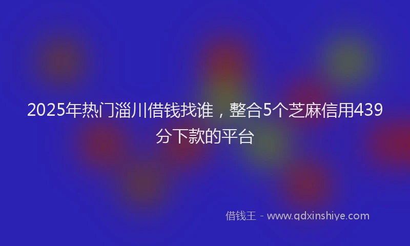2025年热门淄川借钱找谁，整合5个芝麻信用439分下款的平台