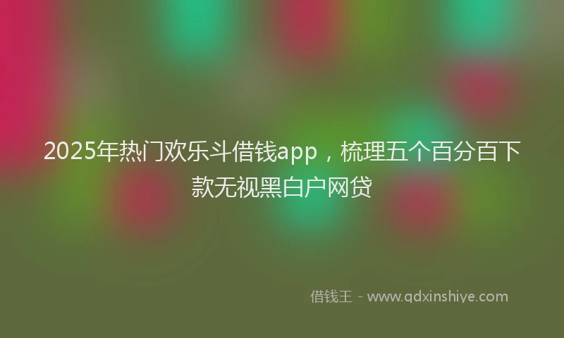 2025年热门欢乐斗借钱app，梳理五个百分百下款无视黑白户网贷