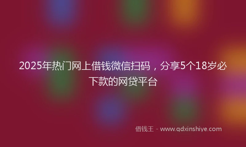 2025年热门网上借钱微信扫码，分享5个18岁必下款的网贷平台