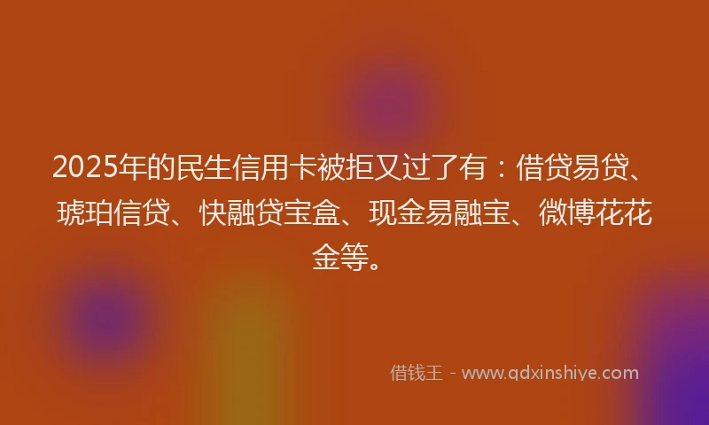 2025年的民生信用卡被拒又过了有：借贷易贷、琥珀信贷、快融贷宝盒、现金易融宝、微博花花金等。