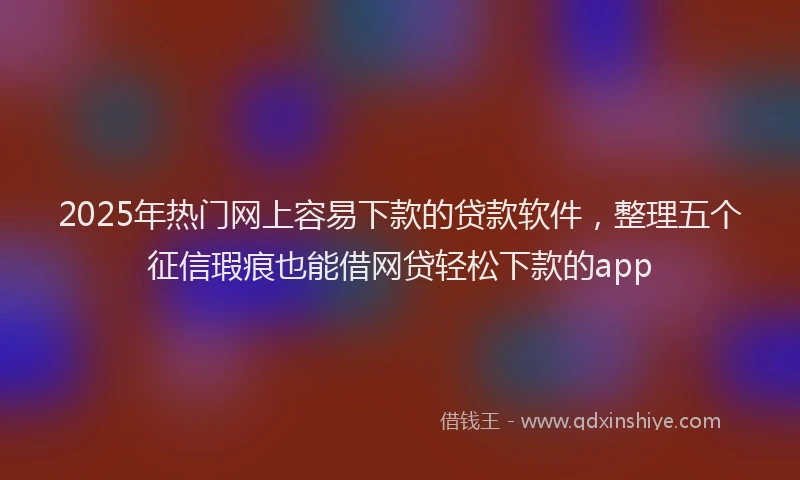 2025年热门网上容易下款的贷款软件，整理五个征信瑕疵也能借网贷轻松下款的app