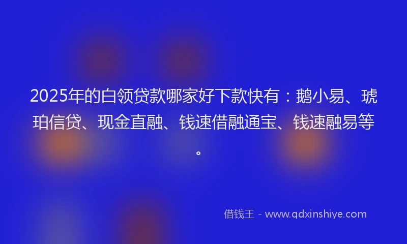 2025年的白领贷款哪家好下款快有：鹅小易、琥珀信贷、现金直融、钱速借融通宝、钱速融易等。