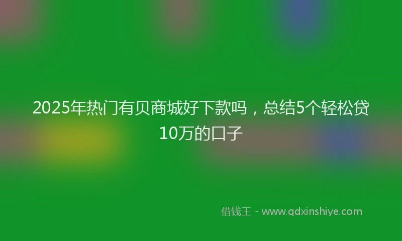 2025年热门有贝商城好下款吗，总结5个轻松贷10万的口子