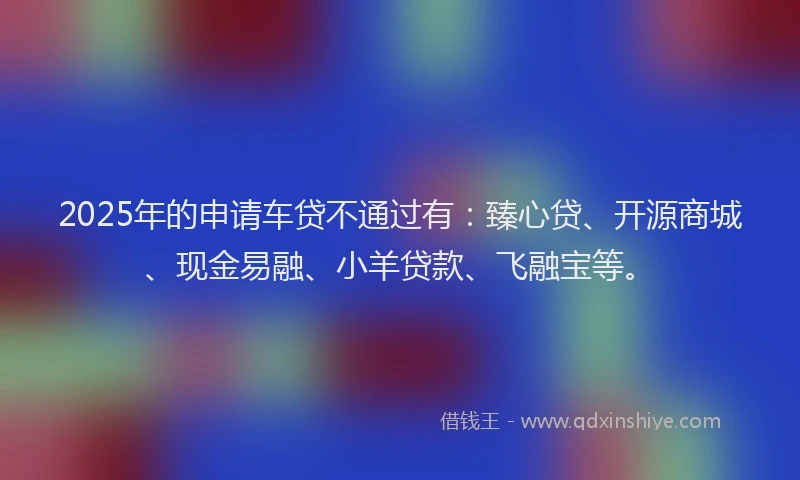 2025年的申请车贷不通过有：臻心贷、开源商城、现金易融、小羊贷款、飞融宝等。