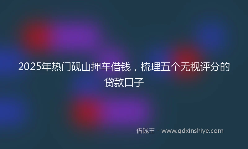 2025年热门砚山押车借钱，梳理五个无视评分的贷款口子