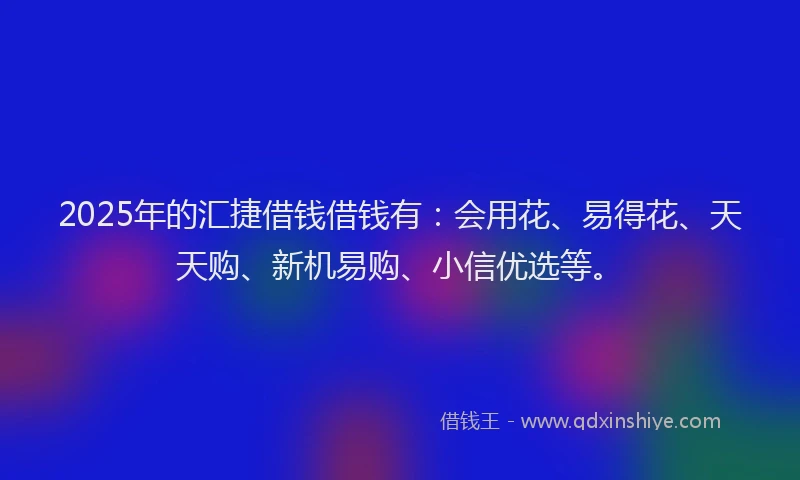 2025年的汇捷借钱借钱有：会用花、易得花、天天购、新机易购、小信优选等。